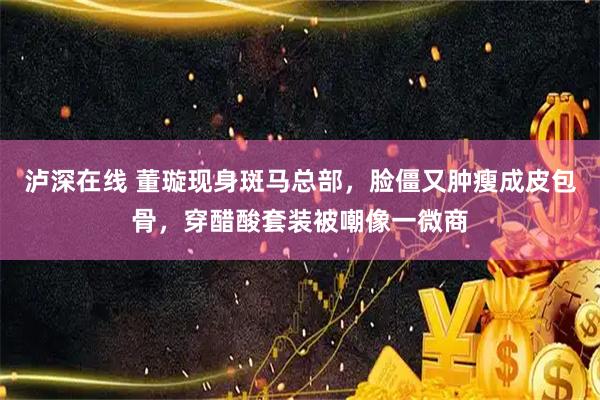 泸深在线 董璇现身斑马总部，脸僵又肿瘦成皮包骨，穿醋酸套装被嘲像一微商