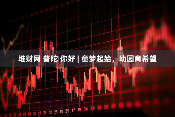 堆财网 普陀 你好 | 童梦起始，幼园育希望