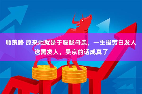 顺策略 原来她就是于朦胧母亲，一生操劳白发人送黑发人，吴京的话成真了
