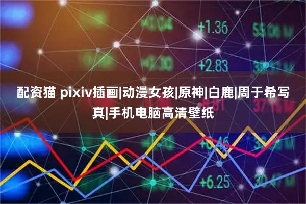 配资猫 pixiv插画|动漫女孩|原神|白鹿|周于希写真|手机电脑高清壁纸