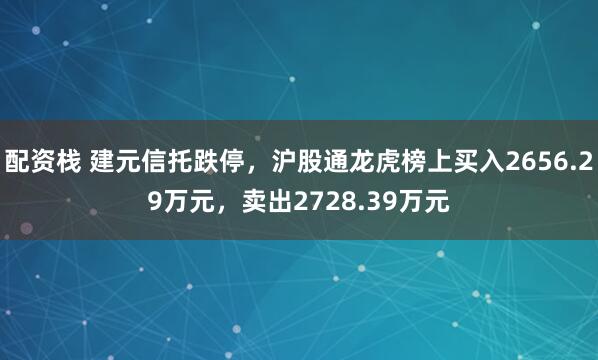 配资栈 建元信托跌停，沪股通龙虎榜上买入2656.29万元，卖出2728.39万元