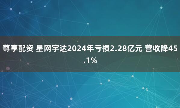 尊享配资 星网宇达2024年亏损2.28亿元 营收降45.1%