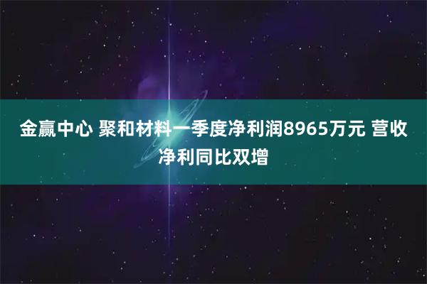 金赢中心 聚和材料一季度净利润8965万元 营收净利同比双增