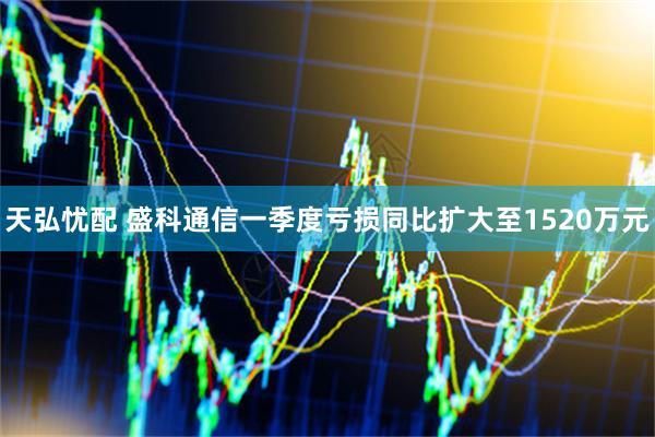 天弘忧配 盛科通信一季度亏损同比扩大至1520万元