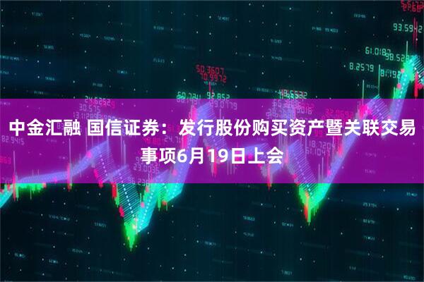 中金汇融 国信证券：发行股份购买资产暨关联交易事项6月19日上会