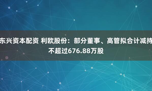 东兴资本配资 利欧股份：部分董事、高管拟合计减持不超过676.88万股