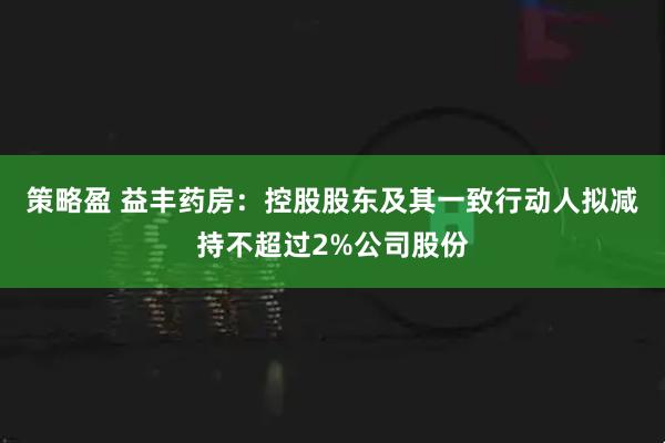 策略盈 益丰药房：控股股东及其一致行动人拟减持不超过2%公司股份