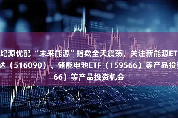 纪源优配 “未来能源”指数全天震荡，关注新能源ETF易方达（516090）、储能电池ETF（159566）等产品投资机会