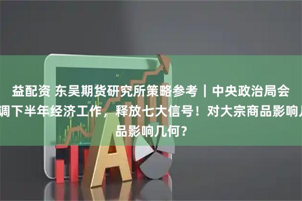 益配资 东吴期货研究所策略参考｜中央政治局会议定调下半年经济工作，释放七大信号！对大宗商品影响几何？