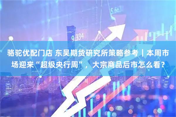 骆驼优配门店 东吴期货研究所策略参考｜本周市场迎来“超级央行周”，大宗商品后市怎么看？