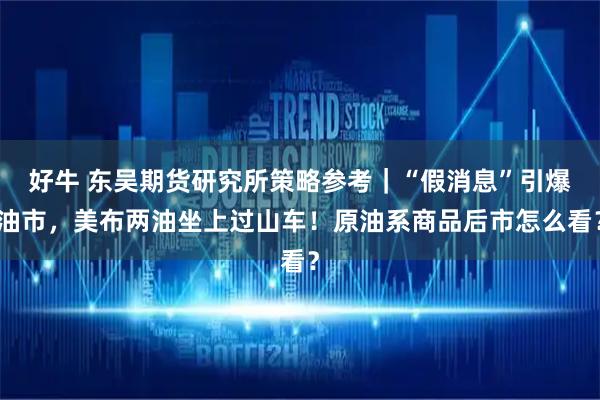 好牛 东吴期货研究所策略参考｜“假消息”引爆油市，美布两油坐上过山车！原油系商品后市怎么看？