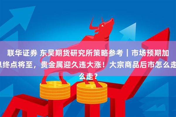 联华证券 东吴期货研究所策略参考｜市场预期加息终点将至，贵金属迎久违大涨！大宗商品后市怎么走？