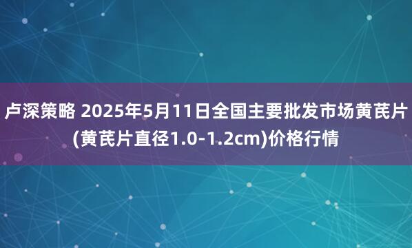 卢深策略 2025年5月11日全国主要批发市场黄芪片(黄芪片直径1.0-1.2cm)价格行情