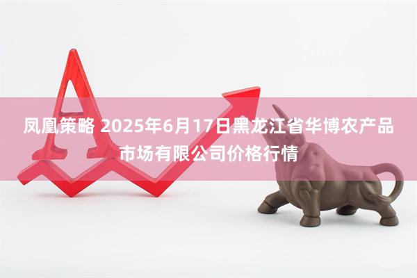 凤凰策略 2025年6月17日黑龙江省华博农产品市场有限公司价格行情