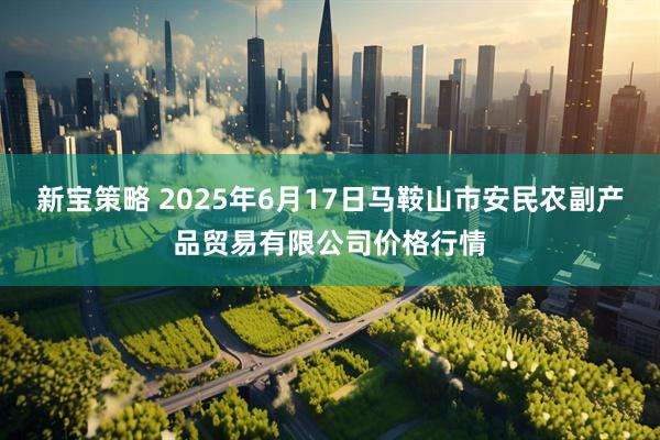 新宝策略 2025年6月17日马鞍山市安民农副产品贸易有限公司价格行情