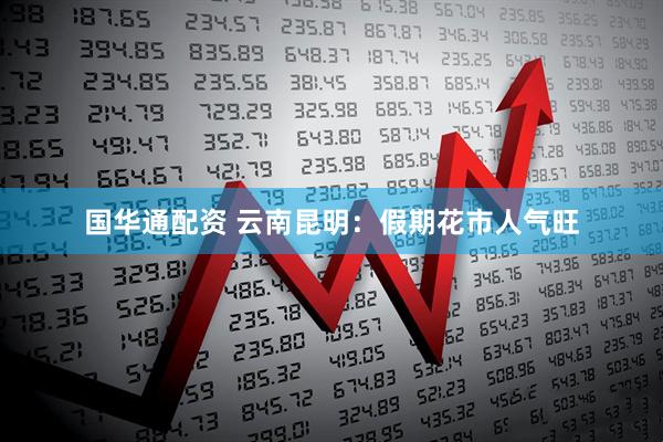 国华通配资 云南昆明：假期花市人气旺
