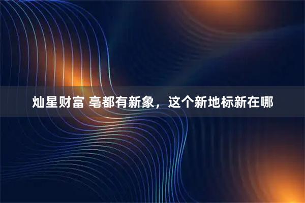 灿星财富 亳都有新象，这个新地标新在哪