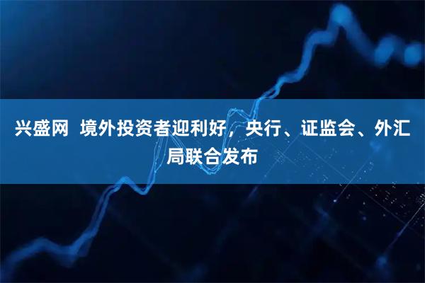 兴盛网  境外投资者迎利好，央行、证监会、外汇局联合发布