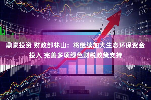 鼎豪投资 财政部林山：将继续加大生态环保资金投入 完善多项绿色财税政策支持