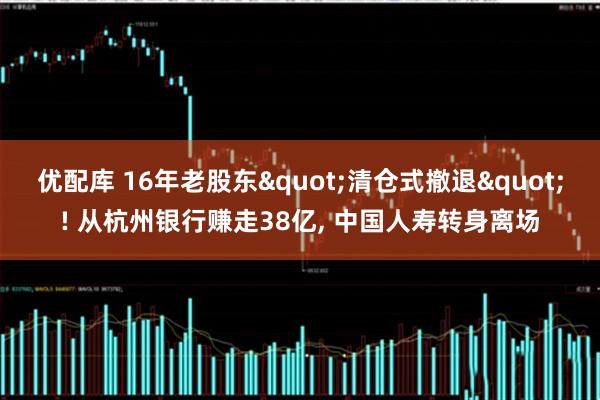 优配库 16年老股东"清仓式撤退"! 从杭州银行赚走38亿, 中国人寿转身离场
