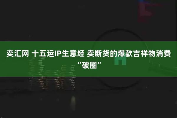 奕汇网 十五运IP生意经 卖断货的爆款吉祥物消费“破圈”