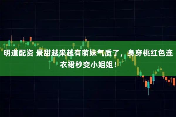 明道配资 景甜越来越有萌妹气质了，身穿桃红色连衣裙秒变小姐姐！