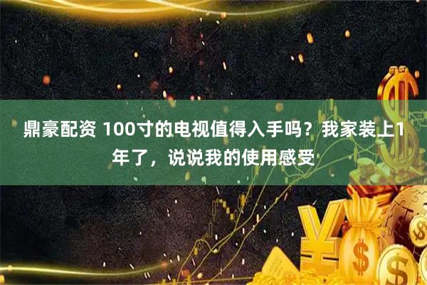 鼎豪配资 100寸的电视值得入手吗？我家装上1年了，说说我的使用感受