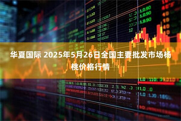 华夏国际 2025年5月26日全国主要批发市场杨桃价格行情