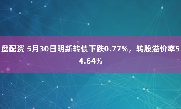 盘配资 5月30日明新转债下跌0.77%，转股溢价率54.64%