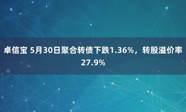 卓信宝 5月30日聚合转债下跌1.36%，转股溢价率27.9%