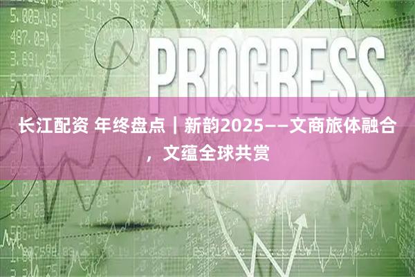 长江配资 年终盘点｜新韵2025——文商旅体融合，文蕴全球共赏