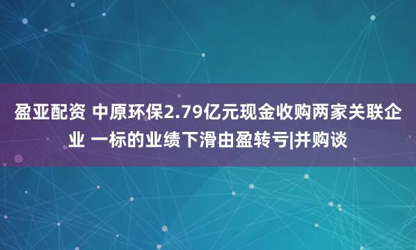 盈亚配资 中原环保2.79亿元现金收购两家关联企业 一标的业绩下滑由盈转亏|并购谈