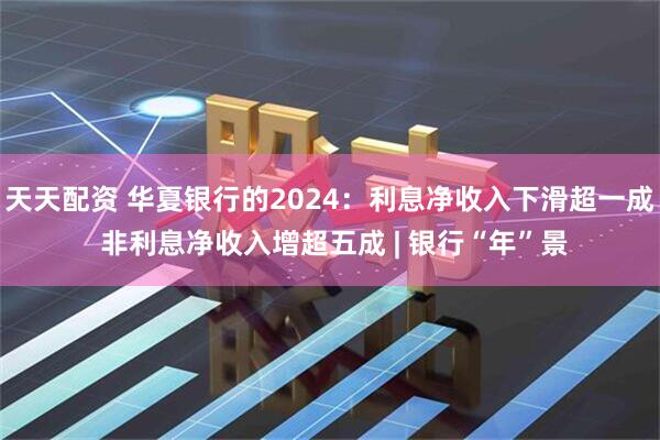 天天配资 华夏银行的2024：利息净收入下滑超一成 非利息净收入增超五成 | 银行“年”景