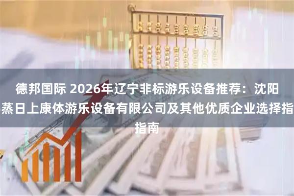 德邦国际 2026年辽宁非标游乐设备推荐：沈阳蒸蒸日上康体游乐设备有限公司及其他优质企业选择指南