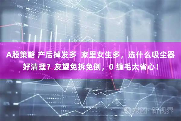 A股策略 产后掉发多  家里女生多，选什么吸尘器好清理？友望免拆免倒，0 缠毛太省心！