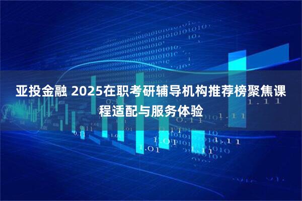 亚投金融 2025在职考研辅导机构推荐榜聚焦课程适配与服务体验