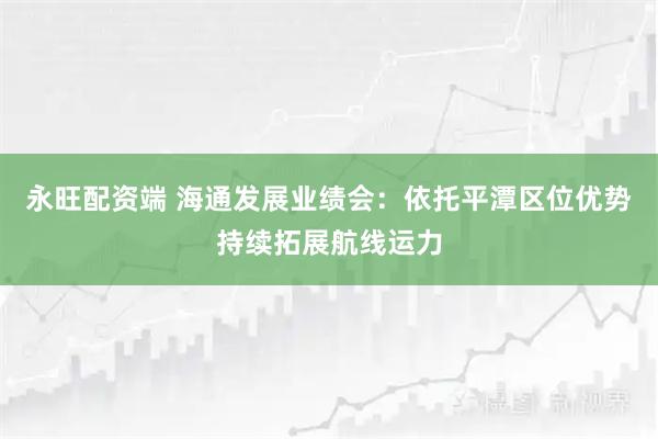 永旺配资端 海通发展业绩会：依托平潭区位优势持续拓展航线运力