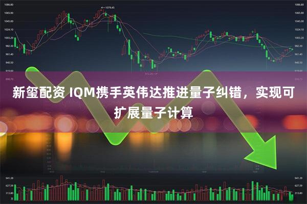 新玺配资 IQM携手英伟达推进量子纠错，实现可扩展量子计算