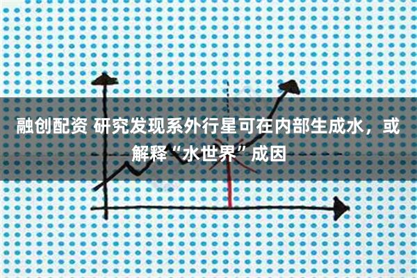 融创配资 研究发现系外行星可在内部生成水，或解释“水世界”成因
