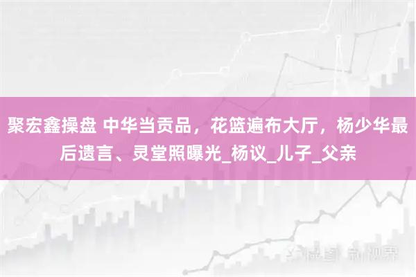 聚宏鑫操盘 中华当贡品，花篮遍布大厅，杨少华最后遗言、灵堂照曝光_杨议_儿子_父亲