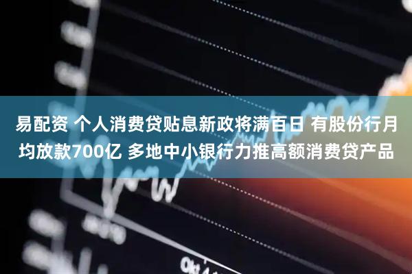 易配资 个人消费贷贴息新政将满百日 有股份行月均放款700亿 多地中小银行力推高额消费贷产品
