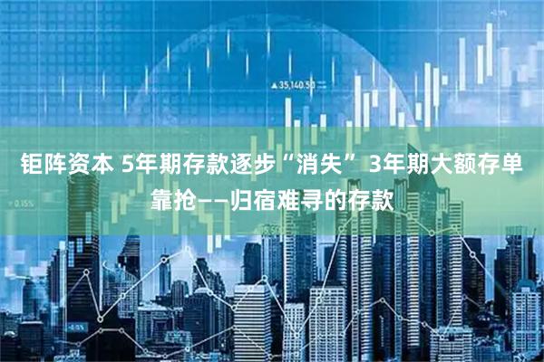 钜阵资本 5年期存款逐步“消失” 3年期大额存单靠抢——归宿难寻的存款