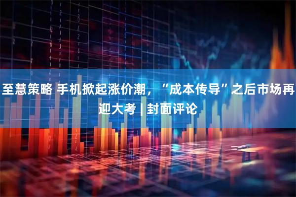 至慧策略 手机掀起涨价潮，“成本传导”之后市场再迎大考 | 封面评论