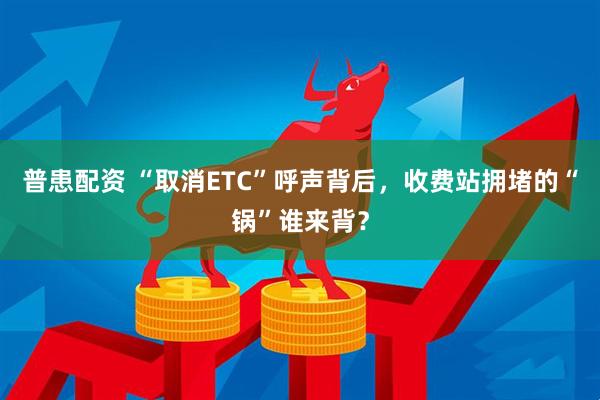 普患配资 “取消ETC”呼声背后，收费站拥堵的“锅”谁来背？