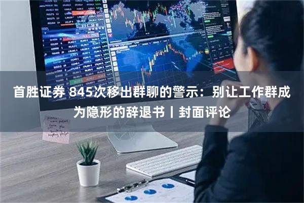 首胜证券 845次移出群聊的警示：别让工作群成为隐形的辞退书丨封面评论